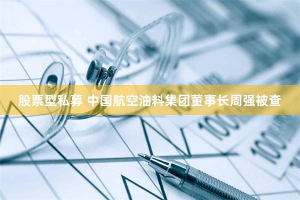 股票型私募 中国航空油料集团董事长周强被查