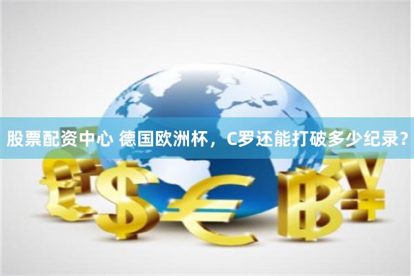 股票配资中心 德国欧洲杯，C罗还能打破多少纪录？