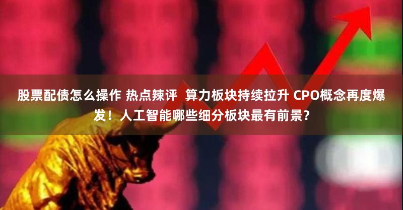 股票配债怎么操作 热点辣评  算力板块持续拉升 CPO概念再度爆发！人工智能哪些细分板块最有前景？