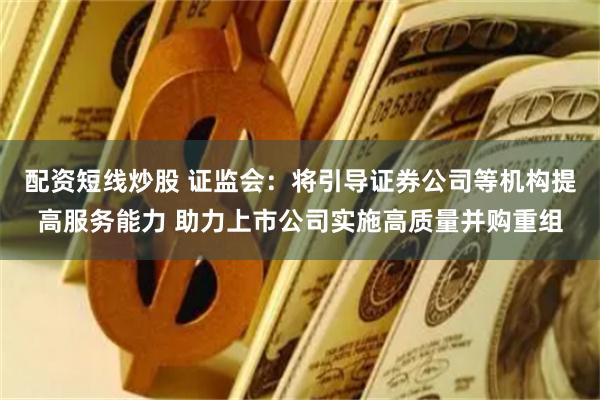 配资短线炒股 证监会：将引导证券公司等机构提高服务能力 助力上市公司实施高质量并购重组