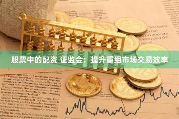 股票中的配资 证监会：提升重组市场交易效率