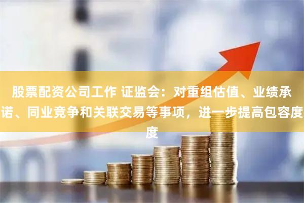 股票配资公司工作 证监会：对重组估值、业绩承诺、同业竞争和关联交易等事项，进一步提高包容度