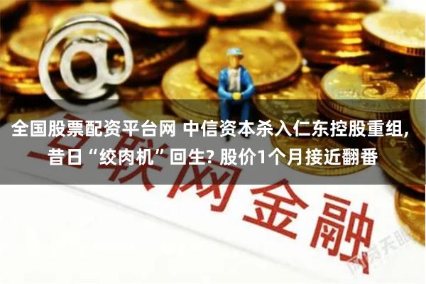 全国股票配资平台网 中信资本杀入仁东控股重组, 昔日“绞肉机”回生? 股价1个月接近翻番