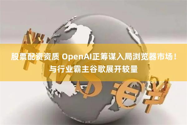 股票配资资质 OpenAI正筹谋入局浏览器市场！与行业霸主谷歌展开较量