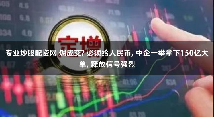 专业炒股配资网 想成交? 必须给人民币, 中企一举拿下150亿大单, 释放信号强烈