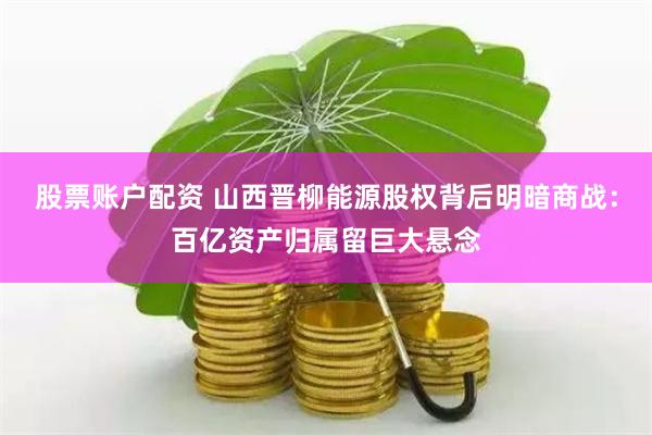 股票账户配资 山西晋柳能源股权背后明暗商战：百亿资产归属留巨大悬念