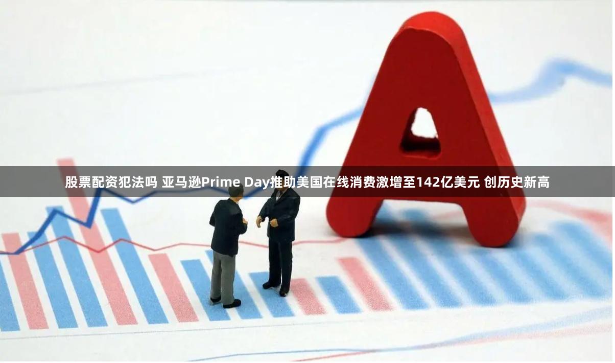 股票配资犯法吗 亚马逊Prime Day推助美国在线消费激增至142亿美元 创历史新高