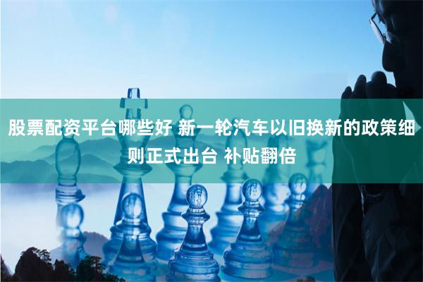股票配资平台哪些好 新一轮汽车以旧换新的政策细则正式出台 补贴翻倍