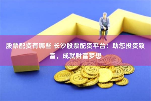 股票配资有哪些 长沙股票配资平台：助您投资致富，成就财富梦想