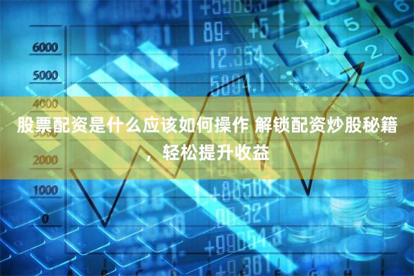 股票配资是什么应该如何操作 解锁配资炒股秘籍，轻松提升收益