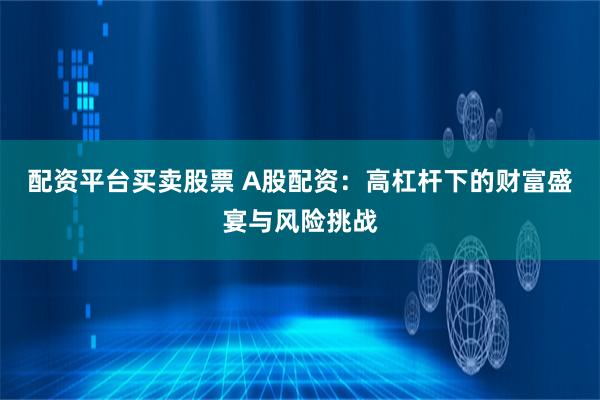 配资平台买卖股票 A股配资：高杠杆下的财富盛宴与风险挑战