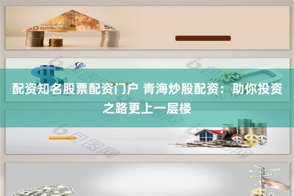 配资知名股票配资门户 青海炒股配资：助你投资之路更上一层楼
