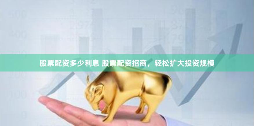 股票配资多少利息 股票配资招商，轻松扩大投资规模