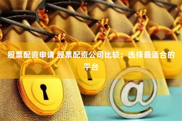 股票配资申请 股票配资公司比较：选择最适合的平台