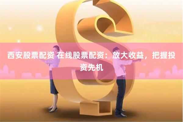西安股票配资 在线股票配资：放大收益，把握投资先机