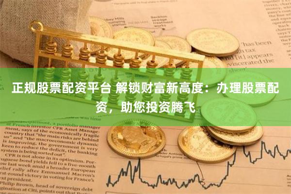 正规股票配资平台 解锁财富新高度：办理股票配资，助您投资腾飞