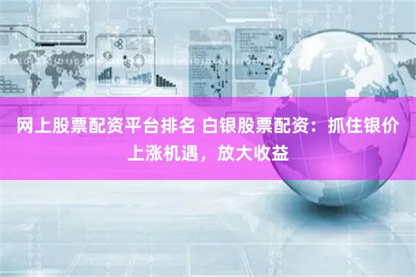 网上股票配资平台排名 白银股票配资：抓住银价上涨机遇，放大收益