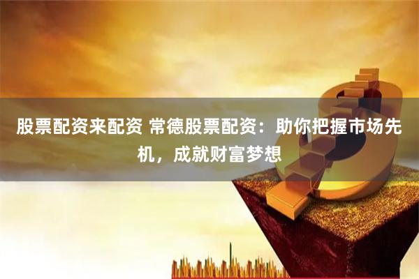 股票配资来配资 常德股票配资：助你把握市场先机，成就财富梦想