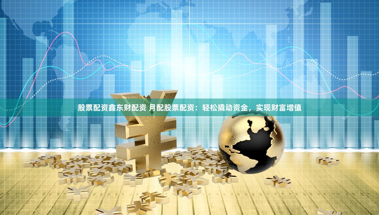 股票配资鑫东财配资 月配股票配资：轻松撬动资金，实现财富增值