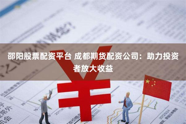 邵阳股票配资平台 成都期货配资公司：助力投资者放大收益