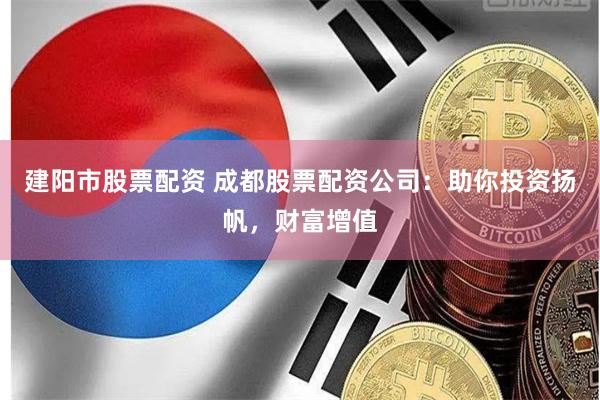 建阳市股票配资 成都股票配资公司：助你投资扬帆，财富增值