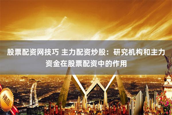 股票配资网技巧 主力配资炒股：研究机构和主力资金在股票配资中的作用
