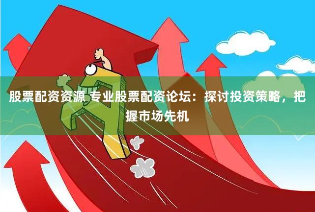 股票配资资源 专业股票配资论坛：探讨投资策略，把握市场先机