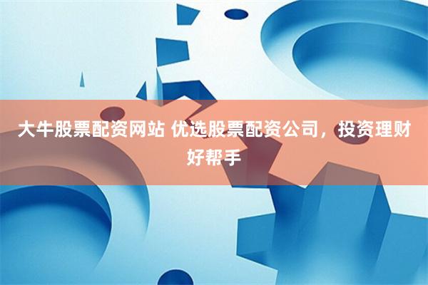 大牛股票配资网站 优选股票配资公司，投资理财好帮手