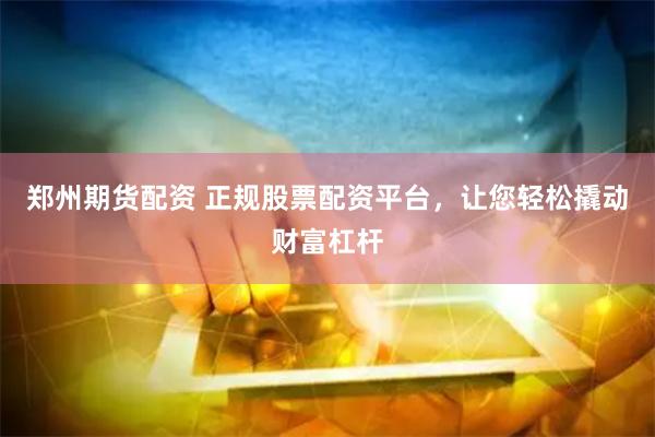 郑州期货配资 正规股票配资平台，让您轻松撬动财富杠杆