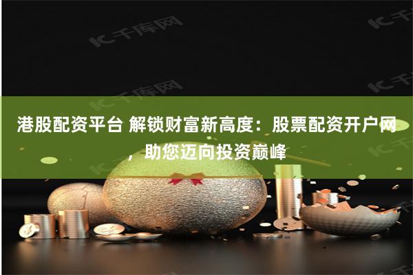 港股配资平台 解锁财富新高度：股票配资开户网，助您迈向投资巅峰