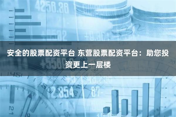 安全的股票配资平台 东营股票配资平台：助您投资更上一层楼